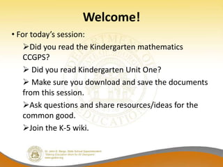 Welcome!
• For today’s session:
    Did you read the Kindergarten mathematics
    CCGPS?
     Did you read Kindergarten Unit One?
     Make sure you download and save the documents
    from this session.
    Ask questions and share resources/ideas for the
    common good.
    Join the K-5 wiki.
 