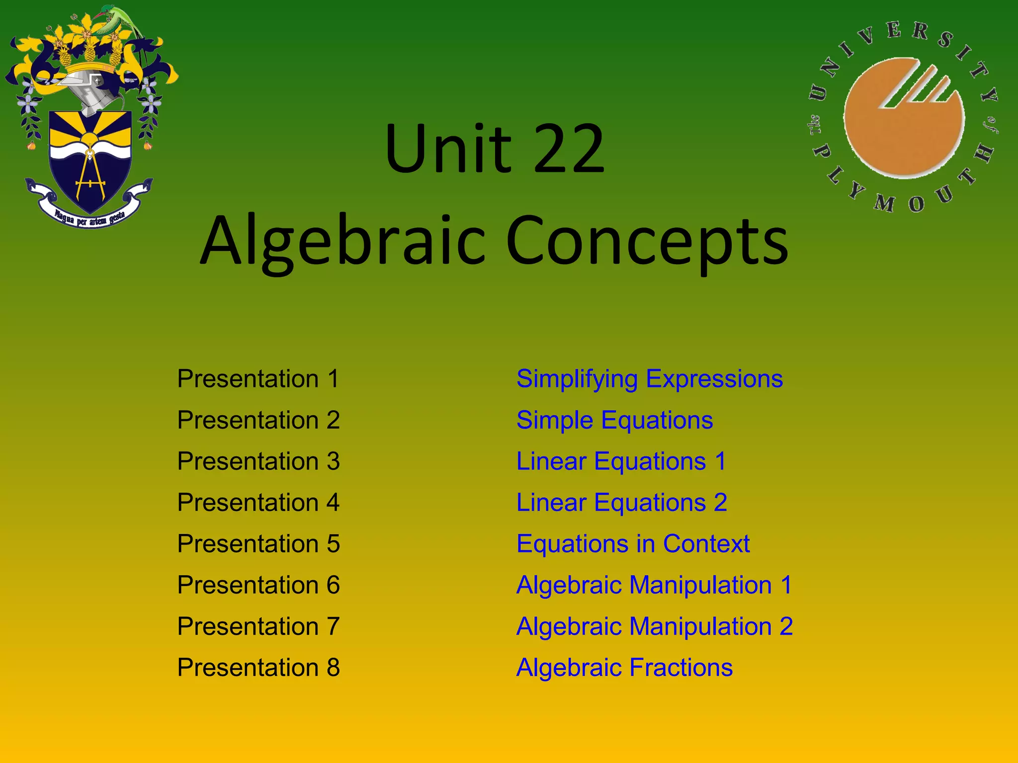 Unit 22
Algebraic Concepts
Presentation 1 Simplifying Expressions
Presentation 2 Simple Equations
Presentation 3 Linear Equations 1
Presentation 4 Linear Equations 2
Presentation 5 Equations in Context
Presentation 6 Algebraic Manipulation 1
Presentation 7 Algebraic Manipulation 2
Presentation 8 Algebraic Fractions
 