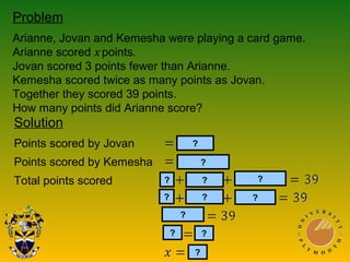 Problem
Arianne, Jovan and Kemesha were playing a card game.
Arianne scored x points.
Jovan scored 3 points fewer than Arianne.
Kemesha scored twice as many points as Jovan.
Together they scored 39 points.
How many points did Arianne score?
Solution
Points scored by Jovan
Points scored by Kemesha
Total points scored
?
?
?
?
?
?
?
? ?
??
?
 