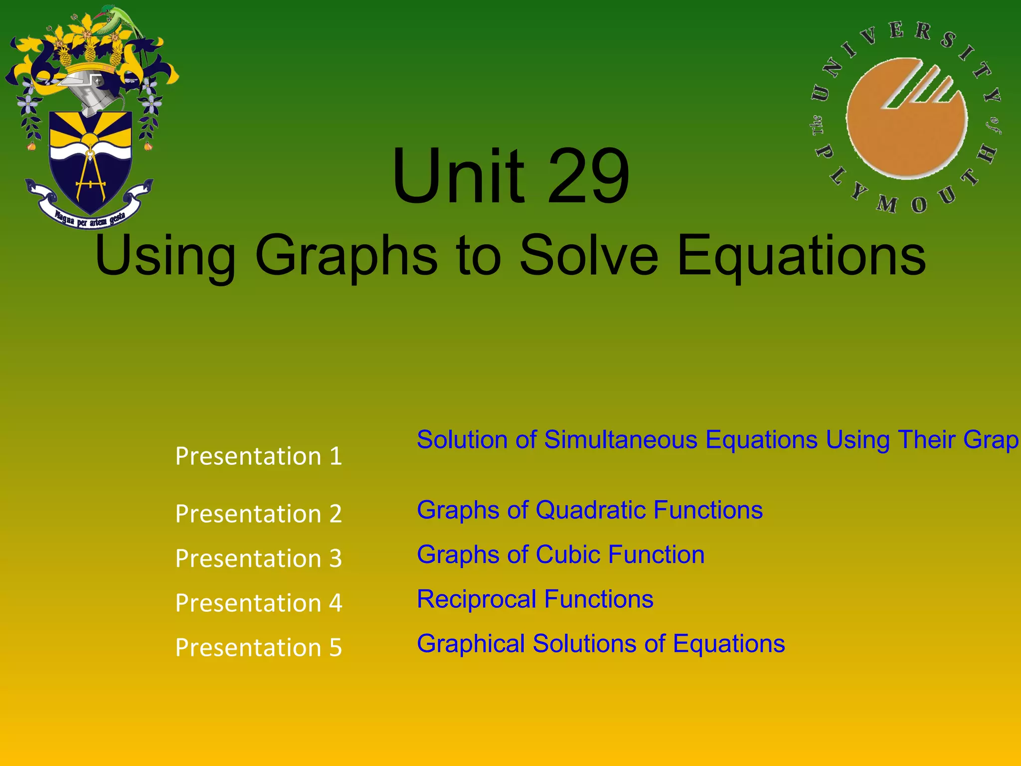 Unit 29
Using Graphs to Solve Equations
Presentation 1
Solution of Simultaneous Equations Using Their Graph
Presentation 2 Graphs of Quadratic Functions
Presentation 3 Graphs of Cubic Function
Presentation 4 Reciprocal Functions
Presentation 5 Graphical Solutions of Equations
 