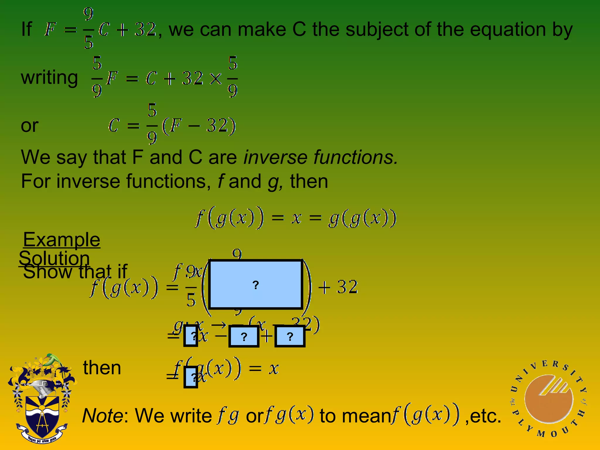 If , we can make C the subject of the equation by
writing
or
We say that F and C are inverse functions.
For inverse functions, f and g, then
Example
Show that if
then
Solution
???
?
?
Note: We write or to mean ,etc.
 