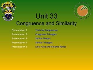Unit 33
Congruence and Similarity
Presentation 1 Tests for Congruence
Presentation 2 Congruent Triangles
Presentation 3 Similar Shapes
Presentation 4 Similar Triangles
Presentation 5 Line, Area and Volume Ratios
 