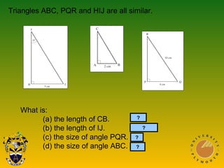 What is:
(a) the length of CB. 5cm
(b) the length of IJ. 12.5cm
(c) the size of angle PQR. 65°
(d) the size of angle ABC. 65°?
Triangles ABC, PQR and HIJ are all similar.
?
?
?
 