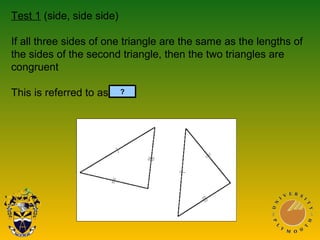 Test 1 (side, side side)
If all three sides of one triangle are the same as the lengths of
the sides of the second triangle, then the two triangles are
congruent
This is referred to as SSS.?
 