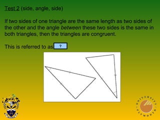 Test 2 (side, angle, side)
If two sides of one triangle are the same length as two sides of
the other and the angle between these two sides is the same in
both triangles, then the triangles are congruent.
This is referred to as SAS.?
 
