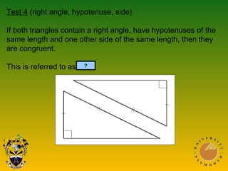Test 4 (right angle, hypotenuse, side)
If both triangles contain a right angle, have hypotenuses of the
same length and one other side of the same length, then they
are congruent.
This is referred to as RHS.?
 