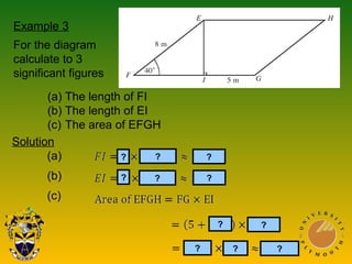 Example 3
For the diagram
calculate to 3
significant figures
(a) The length of FI
(b) The length of EI
(c) The area of EFGH
Solution
(a)
(b)
(c)
?
?
?
?
?
?
?
?
? ?
?
 