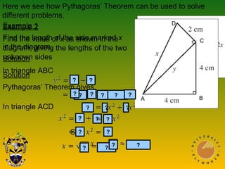 Example 1
Find the length of the side marked x
in the diagram.
Solution
In triangle ABC
In triangle ACD
Example 2
Find the value of x as shown in the
diagram, giving the lengths of the two
unknown sides
Solution
Pythagoras’ Theorem gives
So
Here we see how Pythagoras’ Theorem can be used to solve
different problems.
?
??
???
??
?
?
?
??
?
??
?
?
?
?
C
BA
D
 