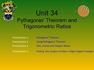 Unit 34
Pythagoras’ Theorem and
Trigonometric Ratios
Presentation 1 Pythagoras’ Theorem
Presentation 2 Using Pythagoras’ Theorem
Presentation 3 Sine, Cosine and Tangent Ratios
Presentation 4 Finding the Lengths of Sides in Right Angled Triangles
 