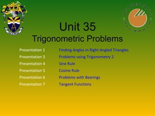 Unit 35
Trigonometric Problems
Presentation 1 Finding Angles in Right Angled Triangles
Presentation 3 Problems using Trigonometry 2
Presentation 4 Sine Rule
Presentation 5 Cosine Rule
Presentation 6 Problems with Bearings
Presentation 7 Tangent Functions
 