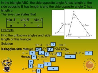 In the triangle ABC, the side opposite angle A has length a, the
side opposite B has length b and the side opposite angle C has
length c.
The sine rule states that
Example
Find the unknown angles and side
length of this triangle
Solution
Using the sine rule
Hence
?
?
??
?
?
??
?
As angles in a triangle sum to 180°, then angle
?
???
?
?
?
?
 
