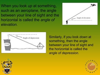 When you look up at something,
such as an aeroplane, the angle
between your line of sight and the
horizontal is called the angle of
elevation.
Similarly, if you look down at
something, then the angle
between your line of sight and
the horizontal is called the
angle of depression.
 