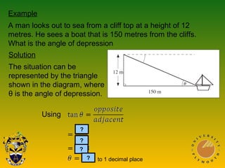 Example
A man looks out to sea from a cliff top at a height of 12
metres. He sees a boat that is 150 metres from the cliffs.
What is the angle of depression
Solution
The situation can be
represented by the triangle
shown in the diagram, where
θ is the angle of depression.
Using
?
?
?
? to 1 decimal place
 