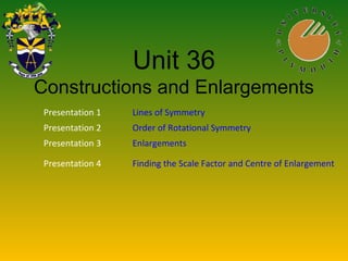 Unit 36
Constructions and Enlargements
Presentation 1 Lines of Symmetry
Presentation 2 Order of Rotational Symmetry
Presentation 3 Enlargements
Presentation 4 Finding the Scale Factor and Centre of Enlargement
 