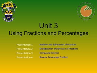 Unit 3
Using Fractions and Percentages
Presentation 1 Addition and Subtraction of Fractions
Presentation 2 Multiplication and Division of Fractions
Presentation 3 Compound Interest
Presentation 4 Reverse Percentage Problem
 