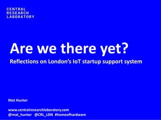 Mat Hunter
www.centralresearchlaboratory.com
@mat_hunter @CRL_LDN #homeofhardware
Are we there yet?
Reflections on London’s IoT startup support system
 