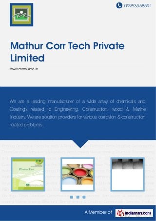 09953358591
A Member of
Mathur Corr Tech Private
Limited
www.mathurco.in
Product Catalog General Primers & Paints Heavy Duty Anti Corrosive Coatings Wall Paint Pre-
Treatment Chemicals Water Proofing Decorative Paints for Walls & Tiles Dacorative
Floorings Resin Modified Cementatious Floors Concrete Admixtures & Additives Wood
coating Marine coating Structural Strengthening & Grouting Construction Services Product
Catalog General Primers & Paints Heavy Duty Anti Corrosive Coatings Wall Paint Pre-Treatment
Chemicals Water Proofing Decorative Paints for Walls & Tiles Dacorative Floorings Resin
Modified Cementatious Floors Concrete Admixtures & Additives Wood coating Marine
coating Structural Strengthening & Grouting Construction Services Product Catalog General
Primers & Paints Heavy Duty Anti Corrosive Coatings Wall Paint Pre-Treatment Chemicals Water
Proofing Decorative Paints for Walls & Tiles Dacorative Floorings Resin Modified Cementatious
Floors Concrete Admixtures & Additives Wood coating Marine coating Structural Strengthening
& Grouting Construction Services Product Catalog General Primers & Paints Heavy Duty Anti
Corrosive Coatings Wall Paint Pre-Treatment Chemicals Water Proofing Decorative Paints for
Walls & Tiles Dacorative Floorings Resin Modified Cementatious Floors Concrete Admixtures &
Additives Wood coating Marine coating Structural Strengthening & Grouting Construction
Services Product Catalog General Primers & Paints Heavy Duty Anti Corrosive Coatings Wall
Paint Pre-Treatment Chemicals Water Proofing Decorative Paints for Walls & Tiles Dacorative
Floorings Resin Modified Cementatious Floors Concrete Admixtures & Additives Wood
coating Marine coating Structural Strengthening & Grouting Construction Services Product
We are a leading manufacturer of a wide array of chemicals and
Coatings related to Engineering, Construction, wood & Marine
Industry. We are solution providers for various corrosion & construction
related problems.
 