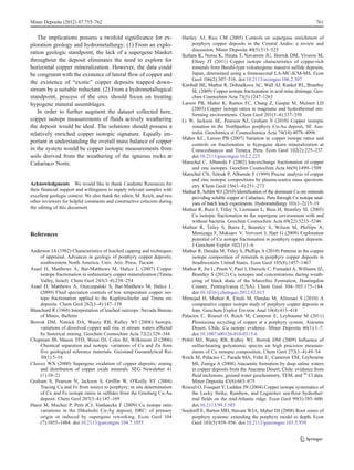 The implications possess a twofold significance for ex-
ploration geology and hydrometallurgy: (1) From an explo-
ration geologic standpoint, the lack of a supergene blanket
throughout the deposit eliminates the need to explore for
horizontal copper mineralization. However, the data could
be congruent with the existence of lateral flow of copper and
the existence of “exotic” copper deposits trapped down-
stream by a suitable reductant. (2) From a hydrometallugical
standpoint, process of the ores should focus on treating
hypogene mineral assemblages.
In order to further augment the dataset collected here,
copper isotope measurements of fluids actively weathering
the deposit would be ideal. The solutions should possess a
relatively enriched copper isotopic signature. Equally im-
portant in understanding the overall mass balance of copper
in the system would be copper isotopic measurements from
soils derived from the weathering of the igneous rocks at
Cañariaco Norte.
Acknowledgments We would like to thank Candente Resources for
their financial support and willingness to supply relevant samples with
excellent geologic context. We also thank the editor, M. Reich, and two
other reviewers for helpful comments and constructive criticism during
the editing of this document.
References
Anderson JA (1982) Characteristics of leached capping and techniques
of appraisal. Advances in geology of porphyry copper deposits;
southwestern North America. Univ. Ariz. Press, Tucson
Asael D, Matthews A, Bar-Matthews M, Halicz L (2007) Copper
isotope fractionation in sedimentary copper mineralization (Timna
Valley, Israel). Chem Geol 243(3–4):238–254
Asael D, Matthews A, Oszczepalski S, Bar-Matthews M, Halicz L
(2009) Fluid speciation controls of low temperature copper iso-
tope fractionation applied to the Kupferschiefer and Timna ore
deposits. Chem Geol 262(3–4):147–158
Blanchard R (1968) Interpretation of leached outcrops. Nevada Bureau
of Mines, Bulletin
Borrok DM, Nimick DA, Wanty RB, Ridley WI (2008) Isotopic
variations of dissolved copper and zinc in stream waters affected
by historical mining. Geochim Cosmochim Acta 72(2):329–344
Chapman JB, Mason TFD, Weiss DJ, Coles BJ, Wilkinson JJ (2006)
Chemical separation and isotopic variations of Cu and Zn from
five geological reference materials. Geostand Geoanalytical Res
30(1):5–16
Chavez WX (2000) Supergene oxidation of copper deposits; zoning
and distribution of copper oxide minerals. SEG Newsletter 41
(1):10–21
Graham S, Pearson N, Jackson S, Griffin W, O'Reilly SY (2004)
Tracing Cu and Fe from source to porphyry; in situ determination
of Cu and Fe isotope ratios in sulfides from the Grasberg Cu-Au
deposit. Chem Geol 207(3–4):147–169
Haest M, Muchez P, Petit JCJ, Vanhaecke F (2009) Cu isotope ratio
variations in the Dikulushi Cu-Ag deposit, DRC: of primary
origin or induced by supergene reworking. Econ Geol 104
(7):1055–1064. doi:10.2113/gsecongeo.104.7.1055
Hartley AJ, Rice CM (2005) Controls on supergene enrichment of
porphyry copper deposits in the Central Andes: a review and
discussion. Miner Deposita 40(5):515–525
Ikehata K, Notsu K, Hirata T, Navarrete JU, Borrok DM, Viveros M,
Ellzey JT (2011) Copper isotope characteristics of copper-rich
minerals from Besshi-type volcanogenic massive sulfide deposits,
Japan, determined using a femtosecond LA-MC-ICM-MS. Econ
Geol 106(2):307–316. doi:10.2113/econgeo.106.2.307
Kimball BE, Mathur R, Dohnalkova AC, Wall AJ, Runkel RL, Brantley
SL (2009) Copper isotope fractionation in acid mine drainage. Geo-
chim Cosmochim Acta 73(5):1247–1263
Larson PB, Maher K, Ramos FC, Chang Z, Gaspar M, Meinert LD
(2003) Copper isotope ratios in magmatic and hydrothermal ore-
forming environments. Chem Geol 201(3–4):337–350
Li W, Jackson SE, Pearson NJ, Graham S (2010) Copper isotopic
zonation in the Northparkes porphyry Cu-Au deposit, SE Aus-
tralia. Geochimica et Cosmochimica Acta 74(14):4078–4096
Maher KC, Larson PB (2007) Variation in copper isotope ratios and
controls on fractionation in hypogene skarn mineralization at
Coroccohuayco and Tintaya, Peru. Econ Geol 102(2):225–237.
doi:10.2113/gsecongeo.102.2.225
Marechal C, Albarede F (2002) Ion-exchange fractionation of copper
and zinc isotopes. Geochim Cosmochim Acta 66(9):1499–1509
Marechal CN, Telouk P, Albarede F (1999) Precise analysis of copper
and zinc isotopic compositions by plasma-source mass spectrom-
etry. Chem Geol 156(1–4):251–273
Mathur R, Schlitt WJ (2010) Identification of the dominant Cu ore minerals
providing soluble copper at Cañariaco, Peru through Cu isotope anal-
yses of batch leach experiments. Hydrometallurgy 101(1–2):15–19
Mathur R, Ruiz J, Titley S, Liermann L, Buss H, Brantley SL (2005)
Cu isotopic fractionation in the supergene environment with and
without bacteria. Geochim Cosmochim Acta 69(22):5233–5246
Mathur R, Titley S, Barra F, Brantley S, Wilson M, Phillips A,
Munizaga F, Maksaev V, Vervoort J, Hart G (2009) Exploration
potential of Cu isotope fractionation in porphyry copper deposits.
J Geochem Explor 102(1):1–6
Mathur R, Dendas M, Titley S, Phillips A (2010) Patterns in the copper
isotope composition of minerals in porphyry copper deposits in
Southwestern United States. Econ Geol 105(8):1457–1467
Mathur R, Jin L, Prush V, Paul J, Ebersole C, Fornadel A, Williams JZ,
Brantley S (2012) Cu isotopes and concentrations during weath-
ering of black shale of the Marcellus Formation, Huntingdon
County, Pennsylvania (USA). Chem Geol 304–305:175–184.
doi:10.1016/j.chemgeo.2012.02.015
Mirnejad H, Mathur R, Einali M, Dendas M, Alirezaei S (2010) A
comparative copper isotope study of porphyry copper deposits in
Iran. Geochem Explor Environ Anal 10(4):413–418
Palacios C, Rouxel O, Reich M, Cameron E, Leybourne M (2011)
Pleistocene recycling of copper at a porphyry system, Atacama
Desert, Chile: Cu isotope evidence. Miner Deposita 46(1):1–7.
doi:10.1007/s00126-010-0315-6
Pribil MJ, Wanty RB, Ridley WI, Borrok DM (2009) Influence of
sulfur-bearing polyatomic species on high precision measure-
ments of Cu isotopic composition. Chem Geol 272(1–4):49–54
Reich M, Palacios C, Parada MA, Fehn U, Cameron EM, Leybourne
MI, Zuniga A (2008) Atacamite formation by deep saline waters
in copper deposits from the Atacama Desert, Chile: evidence from
fluid inclusions, ground water geochemistry, TEM, and 36
Cl data.
Miner Deposita 43(6):663–675
Rouxel O, Fouquet Y, Ludden JN (2004) Copper isotope systematics of
the Lucky Strike, Rainbow, and Logatchev sea-floor hydrother-
mal fields on the mid-Atlantic ridge. Econ Geol 99(3):585–600.
doi:10.2113/99.3.585
Seedorff E, Barton MD, Stavast WJA, Maher DJ (2008) Root zones of
porphyry systems: extending the porphyry model to depth. Econ
Geol 103(5):939–956. doi:10.2113/gsecongeo.103.5.939
Miner Deposita (2012) 47:755–762 761
 