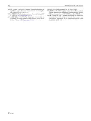 Seo JH, Lee SK, Lee I (2007) Quantum chemical calculations of
equilibrium copper (I) isotope fractionations in ore-forming flu-
ids. Chem Geol 243(3–4):225–237
Sillitoe RH (2010) Porphyry copper systems. Economic Geology 105
(1):3–41. doi:10.2113/gsecongeo.105.1.3
Sillitoe RH, McKee EH (1996) Age of supergene oxidation and en-
richment in the Chilean porphyry copper province. Econ Geol 91
(1):164–179. doi:10.2113/gsecongeo.91.1.164
Titley SR (1981) Porphyry copper. Am Sci 69(6):632–638
Titley SR, Beane RE (1981) Porphyry copper deposits: Part I, geologic
settings, petrology, and tectogenesis. Economic geology; seventy-
fifth anniversary volume; 1905–1980. Econ. Geol. Publ. Co
Zhu XK, O'Nions RK, Guo Y, Belshaw NS, Rickard D (2000) Deter-
mination of natural Cu-isotope variation by plasma-source mass
spectrometry: implications for use as geochemical tracers. Chem
Geol 163(1–4):139–149
762 Miner Deposita (2012) 47:755–762
 