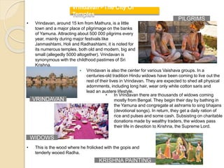  Vrindavan is also the center for various Vaishava groups. In a
centuries-old tradition Hindu widows have been coming to live out the
rest of their lives in Vrindavan. They are expected to shed all physical
adornments, including long hair, wear only white cotton saris and
lead an austere lifestyle.
Vrindavan - The City Of
Temples
• Vrindavan, around 15 km from Mathura, is a little
town and a major place of pilgrimage on the banks
of Yamuna. Attracting about 500 000 pilgrims every
year, mainly during major festivals like
Janmashtami, Holi and Radhashtami, it is noted for
its numerous temples, both old and modern, big and
small (allegedly 5000 altogether). Vrindavan is
synonymous with the childhood pastimes of Sri
Krishna.
• This is the wood where he frolicked with the gopis and
tenderly wooed Radha.
• In Vrindavan there are thousands of widows coming
mostly from Bengal. They begin their day by bathing in
the Yamuna and congregate at ashrams to sing bhajans
(devotional songs). In return, they get a daily ration of
rice and pulses and some cash. Subsisting on charitable
donations made by wealthy traders, the widows pass
their life in devotion to Krishna, the Supreme Lord.
WIDOWS
KRISHNA PAINTING
PILGRIMS
VRINDAVAN
 