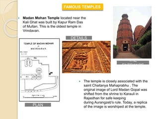  Madan Mohan Temple located near the
Kali Ghat was built by Kapur Ram Das
of Multan. This is the oldest temple in
Vrindavan.
FAMOUS TEMPLES
 The temple is closely associated with the
saint Chaitanya Mahaprabhu . The
original image of Lord Madan Gopal was
shifted from the shrine to Karauli in
Rajasthan for safe keeping
during Aurangzeb's rule. Today, a replica
of the image is worshiped at the temple.PLAN
DETAILS
THE
ENTRANCE
 