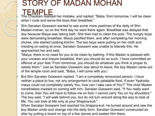  The Chaubain realized her mistake, and replied, "Baba, from tomorrow, I will be clean
when I cook and serve the boys their breakfast.“
 Shri Sanatan Goswami wanted to see some more pastimes of the deity of Shri
Madan-mohan, so on the third day he went there again. Breakfast was delayed that
day because Maiya was taking bath. She then had to clean the pots. The hungry boys
were demanding breakfast. Maiya pacified them, and after completing her morning
chores, she started cooking khichri. The two boys were pulling on her cloth and
insisting on eating at once. Sanatan Goswami was unable to tolerate this. He
approached her and said,
"Maiya, there is no need for you to be clean by bathing. If this Madan is pleased with
your unclean and impure breakfast, then you should do as such. I have committed an
offence at your feet. From tomorrow, you should do whatever you think is proper to
satisfy them." Just as Sanatan Goswami was about to leave, the boy Madan came out
of the temple room and said, "Baba, I will come with you.“
 But Shri Sanatan Goswami replied, "I am a completely renounced person. I have
neither a place to live, nor any arrangement to cook palatable food. If even Yashoda-
maiya could not completely satisfy You, how can I take care of You?" The child Madan
nonetheless insisted on coming with him. Sanatan Goswami said, "If You really want
to come, then You will have to follow me on foot. I cannot carry You on my shoulders."
The boy said, "I will walk behind you, but do not turn around along the way to look at
Me. You can look at Me only at your bhajana-kuti."
When Sanatan Goswami had reached his bhajana-kuti, he turned around and saw the
boy Madan smile and change into His deity form. Sanatan Goswami constructed an
altar by putting a board on top of a few stones and seated Him there.
STORY OF MADAN MOHAN
TEMPLE
 