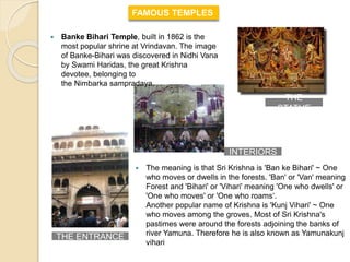  The meaning is that Sri Krishna is 'Ban ke Bihari' ~ One
who moves or dwells in the forests. 'Ban' or 'Van' meaning
Forest and 'Bihari' or 'Vihari' meaning 'One who dwells' or
'One who moves' or 'One who roams‘.
Another popular name of Krishna is 'Kunj Vihari' ~ One
who moves among the groves. Most of Sri Krishna's
pastimes were around the forests adjoining the banks of
river Yamuna. Therefore he is also known as Yamunakunj
vihari
 Banke Bihari Temple, built in 1862 is the
most popular shrine at Vrindavan. The image
of Banke-Bihari was discovered in Nidhi Vana
by Swami Haridas, the great Krishna
devotee, belonging to
the Nimbarka sampradaya.
FAMOUS TEMPLES
THE
STATUE
INTERIORS
THE ENTRANCE
 