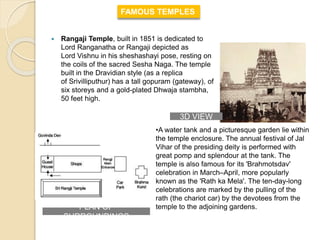  Rangaji Temple, built in 1851 is dedicated to
Lord Ranganatha or Rangaji depicted as
Lord Vishnu in his sheshashayi pose, resting on
the coils of the sacred Sesha Naga. The temple
built in the Dravidian style (as a replica
of Srivilliputhur) has a tall gopuram (gateway), of
six storeys and a gold-plated Dhwaja stambha,
50 feet high.
FAMOUS TEMPLES
•A water tank and a picturesque garden lie within
the temple enclosure. The annual festival of Jal
Vihar of the presiding deity is performed with
great pomp and splendour at the tank. The
temple is also famous for its 'Brahmotsdav'
celebration in March–April, more popularly
known as the 'Rath ka Mela'. The ten-day-long
celebrations are marked by the pulling of the
rath (the chariot car) by the devotees from the
temple to the adjoining gardens.PLAN OF
SURROUNDINGS
3D VIEW
 