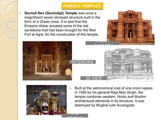  Govind Dev (Govindaji) Temple was once a
magnificent seven storeyed structure built in the
form of a Greek cross. It is said that the
Emperor Akbar donated some of the red
sandstone that had been brought for the Red
Fort at Agra, for the construction of this temple.
FAMOUS TEMPLES
 Built at the astronomical cost of one crore rupees
in 1590 by his general Raja Man Singh, the
temple combines western, Hindu and Muslim
architectural elements in its structure. It was
destroyed by Mughal ruler Aurangzeb.
3D VIEW
INTERIORS
FRONT
FACADE
THE
STATUE
 