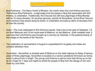  Braj Parikrama - The Rainy month of Bhadon, the month when the Lord Krishna was born.
The famous Braj Parikrama - a pilgrimage of all the places in Braj that associated with Shri
Krishna, is undertaken. Traditionally, the Chaurasi kos (84 kos) pilgrimage of Braj Mandal,
with its 12 vanas (forests). 24 upvanas (groves), sacred hill Govardhan, divine River Yamuna
and numerous holy places along its banks, is undertaken annually by lakhs of devotees from
all over the country.
 Gokul - The most celebrated of Shri Krishna's abode, Gokul lies to the west of Sadabad, 1.6
km from Mahavan and 15 km south-east of Mathura, on the Mathura - Etah metalled road. It
was here that Lord Krishna was brought up in secrecy by Yashoda, in the pastoral beauty of
this village on the banks of the Yamuna.
 The celebration of Janmashtami in August is unparalleled for its gaiety and melas are
constant attraction here.
 Govardhan - Govardhan is situated west of Mathura on the state highway to Deeg. A famous
place of Hindu pilgrimage, Govardhan is located on a narrow sandstone hill known as Giriraj
which is about 8 km in length. The young Lord Krishna is said to have held Giriraj up on the
tip of a finger for 7 days and nights to shield the people of Braj from the deluge of rain sent
down by Lord Indra.
SIGHT SEEING &
EXCURSION
 