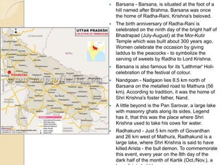  Barsana - Barsana, is situated at the foot of a
hill named after Brahma. Barsana was once
the home of Radha-Rani, Krishna's beloved.
 The birth anniversary of Radha-Rani is
celebrated on the ninth day of the bright half of
Bhadrapad (July-August) at the Mor-Kutir
Temple which was built about 300 years ago.
Women celebrate the occasion by giving
laddus to the peacocks - to symbolize the
serving of sweets by Radha to Lord Krishna.
 Barsana is also famous for its 'Latthmar' Holi-
celebration of the festival of colour.
 Nandgoan - Nadgaon lies 8.5 km north of
Barsana on the metalled road to Mathura (56
km). According to tradition, it was the home of
Shri Krishna's foster father, Nand.
 A little beyond is the Pan Sarovar, a large lake
with masonry ghats along its sides. Legend
has it, that this was the place where Shri
Krishna used to take his cows for water.
 Radhakund - Just 5 km north of Govardhan
and 26 km west of Mathura, Radhakund is a
large lake, where Shri Krishna is said to have
killed Arista - the bull demon. To commemorate
this event, every year on the 8th day of the
dark half of the month of Kartik (Oct./Nov.), a
 