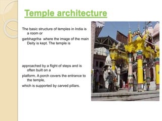 The basic structure of temples in India is
a room or
garbhagriha where the image of the main
Deity is kept. The temple is
approached by a flight of steps and is
often built on a
platform. A porch covers the entrance to
the temple,
which is supported by carved pillars.
Temple architecture
 