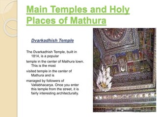 Dvarkadhish Temple
The Dvarkadhish Temple, built in
1814, is a popular
temple in the center of Mathura town.
This is the most
visited temple in the center of
Mathura and is
managed by followers of
Vallabhacarya. Once you enter
this temple from the street, it is
fairly interesting architecturally.
Main Temples and Holy
Places of Mathura
 