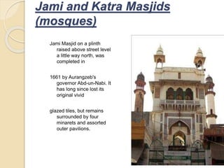 Jami Masjid on a plinth
raised above street level
a little way north, was
completed in
1661 by Aurangzeb's
governor Abd-un-Nabi. It
has long since lost its
original vivid
glazed tiles, but remains
surrounded by four
minarets and assorted
outer pavilions.
Jami and Katra Masjids
(mosques)
 