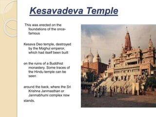 This was erected on the
foundations of the once-
famous
Kesava Deo temple, destroyed
by the Moghul emperor,
which had itself been built
on the ruins of a Buddhist
monastery. Some traces of
the Hindu temple can be
seen
around the back, where the Sri
Krishna Janmasthan or
Janmabhumi complex now
stands.
Kesavadeva Temple
 