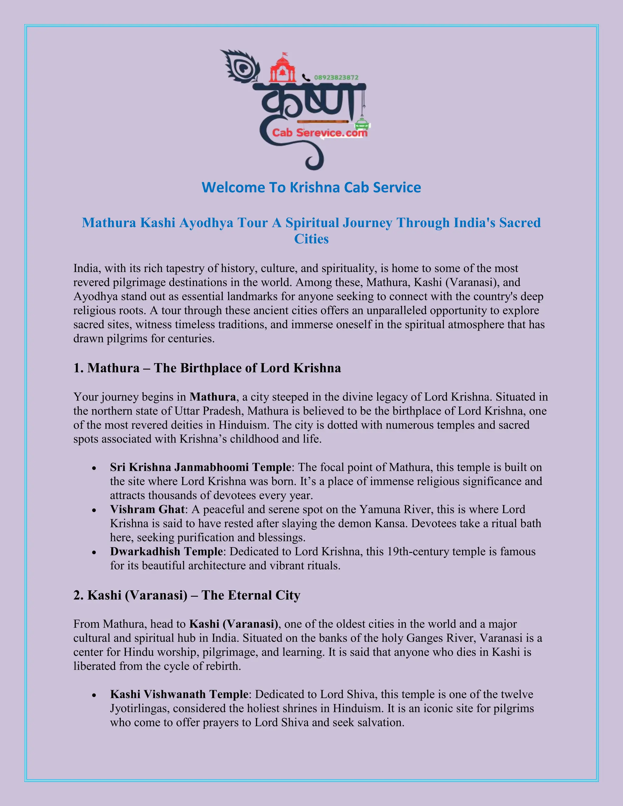 Welcome To Krishna Cab Service
Mathura Kashi Ayodhya Tour A Spiritual Journey Through India's Sacred
Cities
India, with its rich tapestry of history, culture, and spirituality, is home to some of the most
revered pilgrimage destinations in the world. Among these, Mathura, Kashi (Varanasi), and
Ayodhya stand out as essential landmarks for anyone seeking to connect with the country's deep
religious roots. A tour through these ancient cities offers an unparalleled opportunity to explore
sacred sites, witness timeless traditions, and immerse oneself in the spiritual atmosphere that has
drawn pilgrims for centuries.
1. Mathura – The Birthplace of Lord Krishna
Your journey begins in Mathura, a city steeped in the divine legacy of Lord Krishna. Situated in
the northern state of Uttar Pradesh, Mathura is believed to be the birthplace of Lord Krishna, one
of the most revered deities in Hinduism. The city is dotted with numerous temples and sacred
spots associated with Krishna’s childhood and life.
 Sri Krishna Janmabhoomi Temple: The focal point of Mathura, this temple is built on
the site where Lord Krishna was born. It’s a place of immense religious significance and
attracts thousands of devotees every year.
 Vishram Ghat: A peaceful and serene spot on the Yamuna River, this is where Lord
Krishna is said to have rested after slaying the demon Kansa. Devotees take a ritual bath
here, seeking purification and blessings.
 Dwarkadhish Temple: Dedicated to Lord Krishna, this 19th-century temple is famous
for its beautiful architecture and vibrant rituals.
2. Kashi (Varanasi) – The Eternal City
From Mathura, head to Kashi (Varanasi), one of the oldest cities in the world and a major
cultural and spiritual hub in India. Situated on the banks of the holy Ganges River, Varanasi is a
center for Hindu worship, pilgrimage, and learning. It is said that anyone who dies in Kashi is
liberated from the cycle of rebirth.
 Kashi Vishwanath Temple: Dedicated to Lord Shiva, this temple is one of the twelve
Jyotirlingas, considered the holiest shrines in Hinduism. It is an iconic site for pilgrims
who come to offer prayers to Lord Shiva and seek salvation.
 
