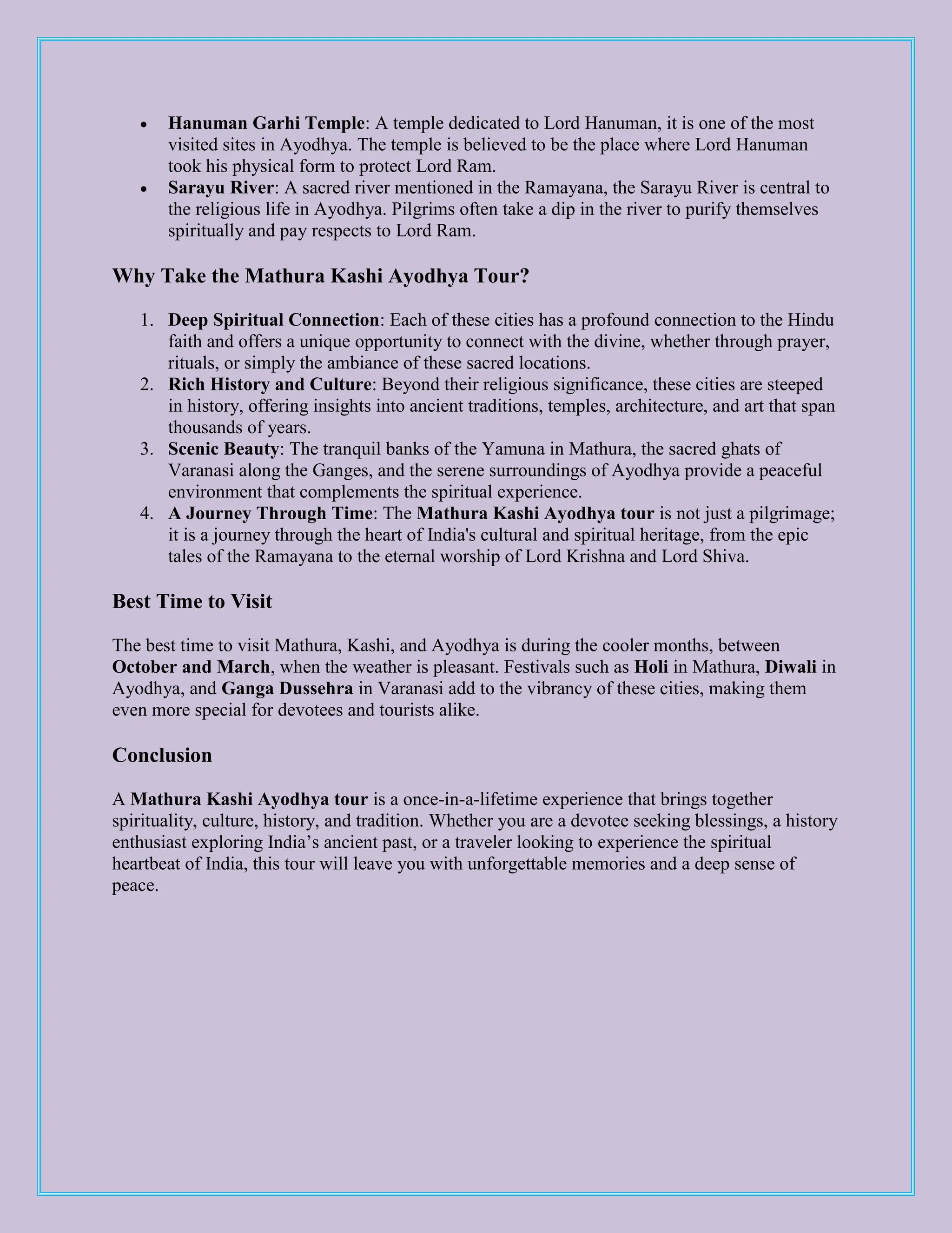  Hanuman Garhi Temple: A temple dedicated to Lord Hanuman, it is one of the most
visited sites in Ayodhya. The temple is believed to be the place where Lord Hanuman
took his physical form to protect Lord Ram.
 Sarayu River: A sacred river mentioned in the Ramayana, the Sarayu River is central to
the religious life in Ayodhya. Pilgrims often take a dip in the river to purify themselves
spiritually and pay respects to Lord Ram.
Why Take the Mathura Kashi Ayodhya Tour?
1. Deep Spiritual Connection: Each of these cities has a profound connection to the Hindu
faith and offers a unique opportunity to connect with the divine, whether through prayer,
rituals, or simply the ambiance of these sacred locations.
2. Rich History and Culture: Beyond their religious significance, these cities are steeped
in history, offering insights into ancient traditions, temples, architecture, and art that span
thousands of years.
3. Scenic Beauty: The tranquil banks of the Yamuna in Mathura, the sacred ghats of
Varanasi along the Ganges, and the serene surroundings of Ayodhya provide a peaceful
environment that complements the spiritual experience.
4. A Journey Through Time: The Mathura Kashi Ayodhya tour is not just a pilgrimage;
it is a journey through the heart of India's cultural and spiritual heritage, from the epic
tales of the Ramayana to the eternal worship of Lord Krishna and Lord Shiva.
Best Time to Visit
The best time to visit Mathura, Kashi, and Ayodhya is during the cooler months, between
October and March, when the weather is pleasant. Festivals such as Holi in Mathura, Diwali in
Ayodhya, and Ganga Dussehra in Varanasi add to the vibrancy of these cities, making them
even more special for devotees and tourists alike.
Conclusion
A Mathura Kashi Ayodhya tour is a once-in-a-lifetime experience that brings together
spirituality, culture, history, and tradition. Whether you are a devotee seeking blessings, a history
enthusiast exploring India’s ancient past, or a traveler looking to experience the spiritual
heartbeat of India, this tour will leave you with unforgettable memories and a deep sense of
peace.
 