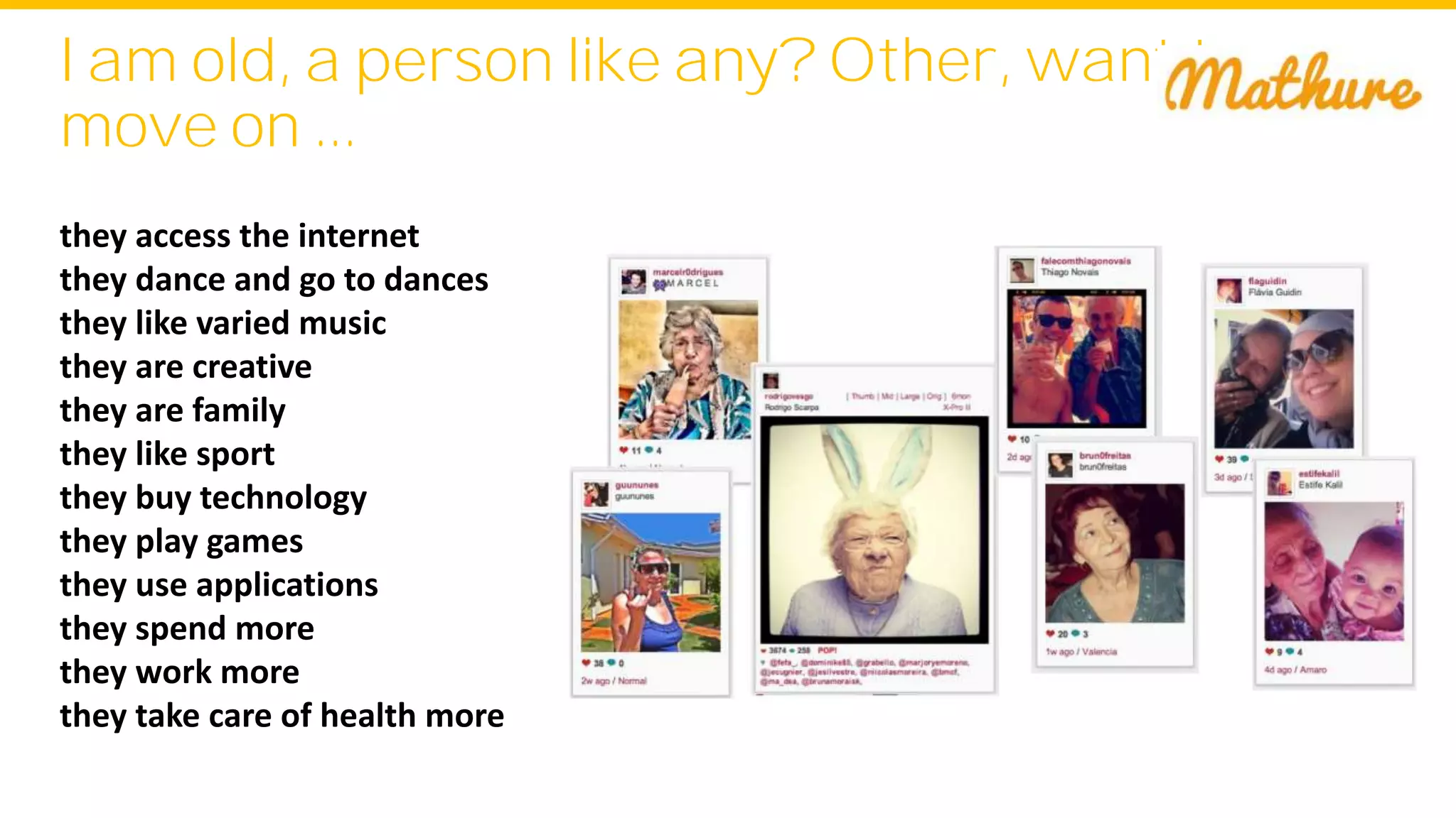 I am old, a person like any? Other, want to
move on ...
they access the internet
they dance and go to dances
they like varied music
they are creative
they are family
they like sport
they buy technology
they play games
they use applications
they spend more
they work more
they take care of health more
 