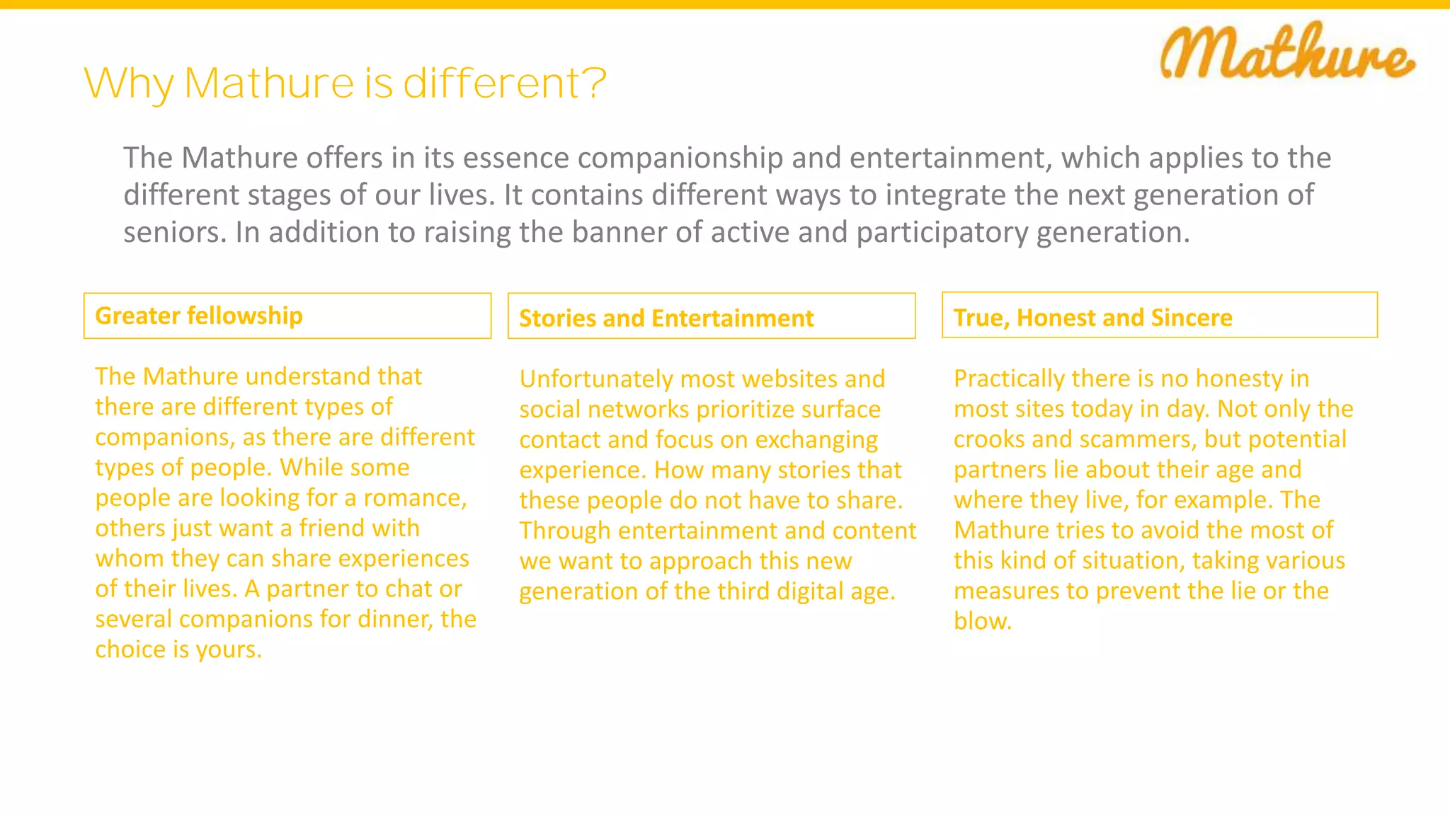 Why Mathure is different?
The Mathure offers in its essence companionship and entertainment, which applies to the
different stages of our lives. It contains different ways to integrate the next generation of
seniors. In addition to raising the banner of active and participatory generation.
Greater fellowship
The Mathure understand that
there are different types of
companions, as there are different
types of people. While some
people are looking for a romance,
others just want a friend with
whom they can share experiences
of their lives. A partner to chat or
several companions for dinner, the
choice is yours.
Stories and Entertainment
Unfortunately most websites and
social networks prioritize surface
contact and focus on exchanging
experience. How many stories that
these people do not have to share.
Through entertainment and content
we want to approach this new
generation of the third digital age.
True, Honest and Sincere
Practically there is no honesty in
most sites today in day. Not only the
crooks and scammers, but potential
partners lie about their age and
where they live, for example. The
Mathure tries to avoid the most of
this kind of situation, taking various
measures to prevent the lie or the
blow.
 