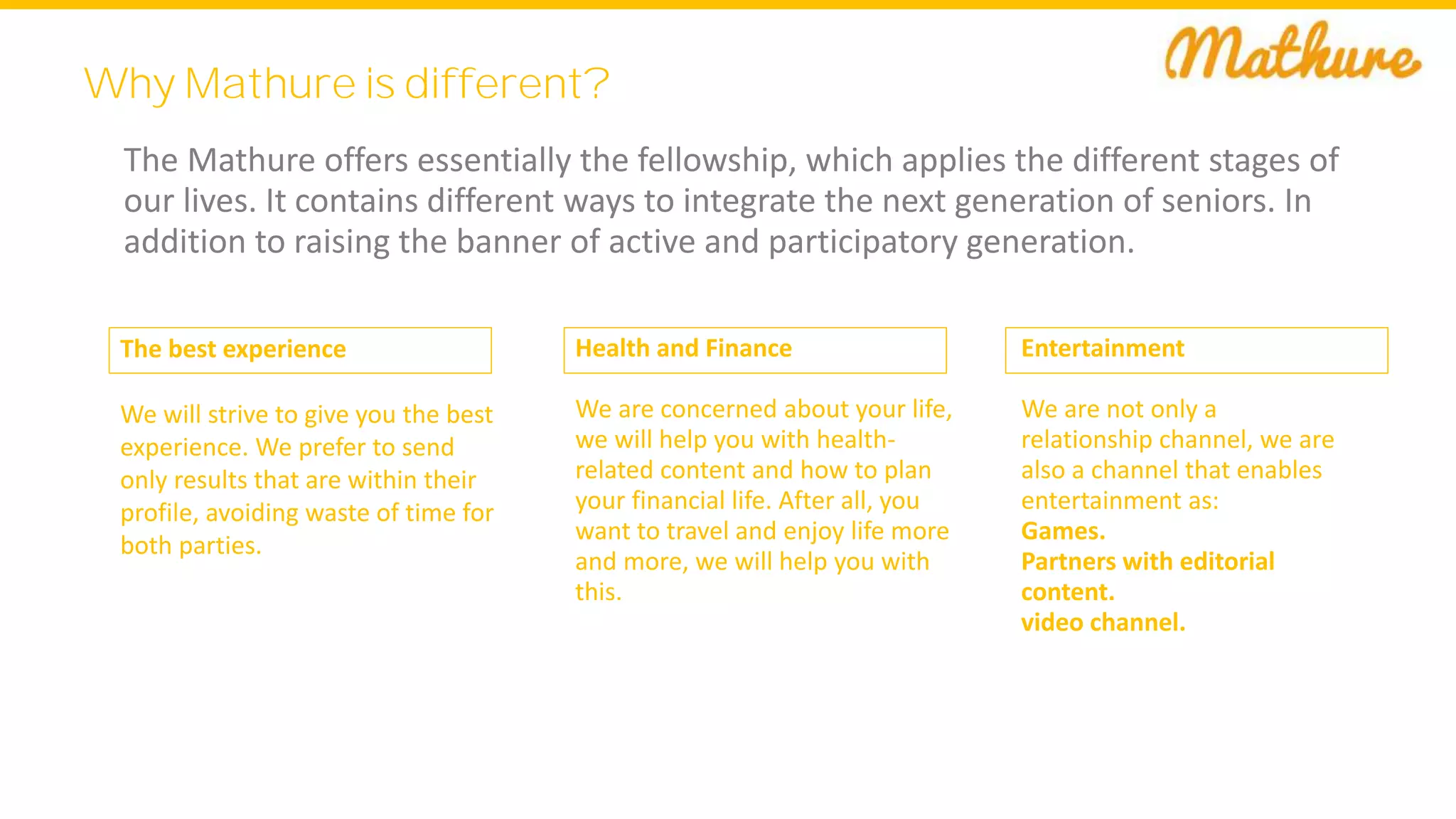 Why Mathure is different?
The Mathure offers essentially the fellowship, which applies the different stages of
our lives. It contains different ways to integrate the next generation of seniors. In
addition to raising the banner of active and participatory generation.
Health and Finance
We are concerned about your life,
we will help you with health-
related content and how to plan
your financial life. After all, you
want to travel and enjoy life more
and more, we will help you with
this.
Entertainment
We are not only a
relationship channel, we are
also a channel that enables
entertainment as:
Games.
Partners with editorial
content.
video channel.
The best experience
We will strive to give you the best
experience. We prefer to send
only results that are within their
profile, avoiding waste of time for
both parties.
 