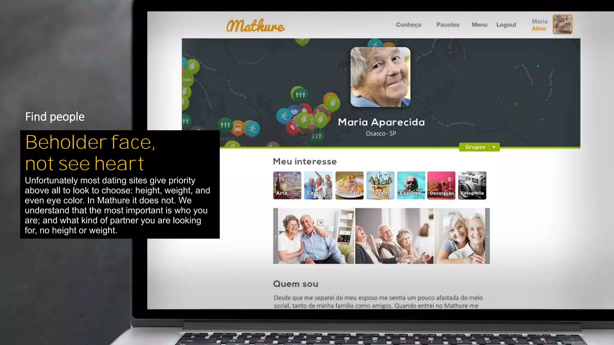 Beholder face,
not see heart
Unfortunately most dating sites give priority
above all to look to choose: height, weight, and
even eye color. In Mathure it does not. We
understand that the most important is who you
are; and what kind of partner you are looking
for, no height or weight.
Find people
 