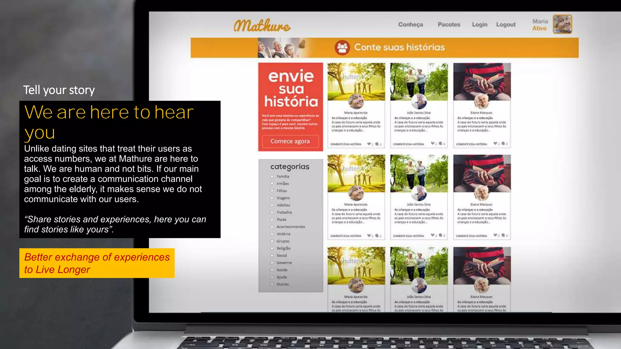 Better exchange of experiences
to Live Longer
We are here to hear
you
Unlike dating sites that treat their users as
access numbers, we at Mathure are here to
talk. We are human and not bits. If our main
goal is to create a communication channel
among the elderly, it makes sense we do not
communicate with our users.
“Share stories and experiences, here you can
find stories like yours”.
Tell your story
 