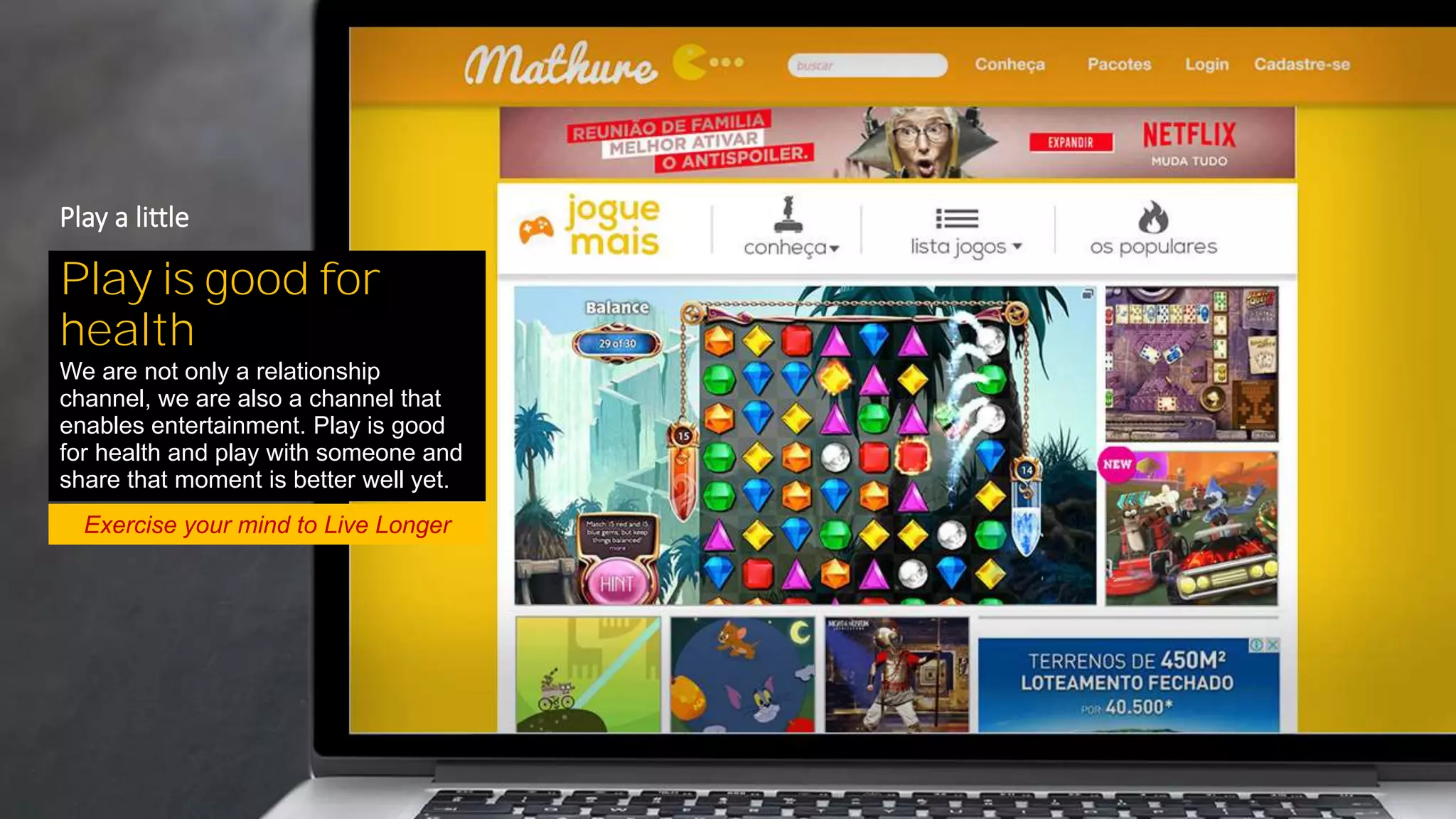 Exercise your mind to Live Longer
Play is good for
health
We are not only a relationship
channel, we are also a channel that
enables entertainment. Play is good
for health and play with someone and
share that moment is better well yet.
Play a little
 