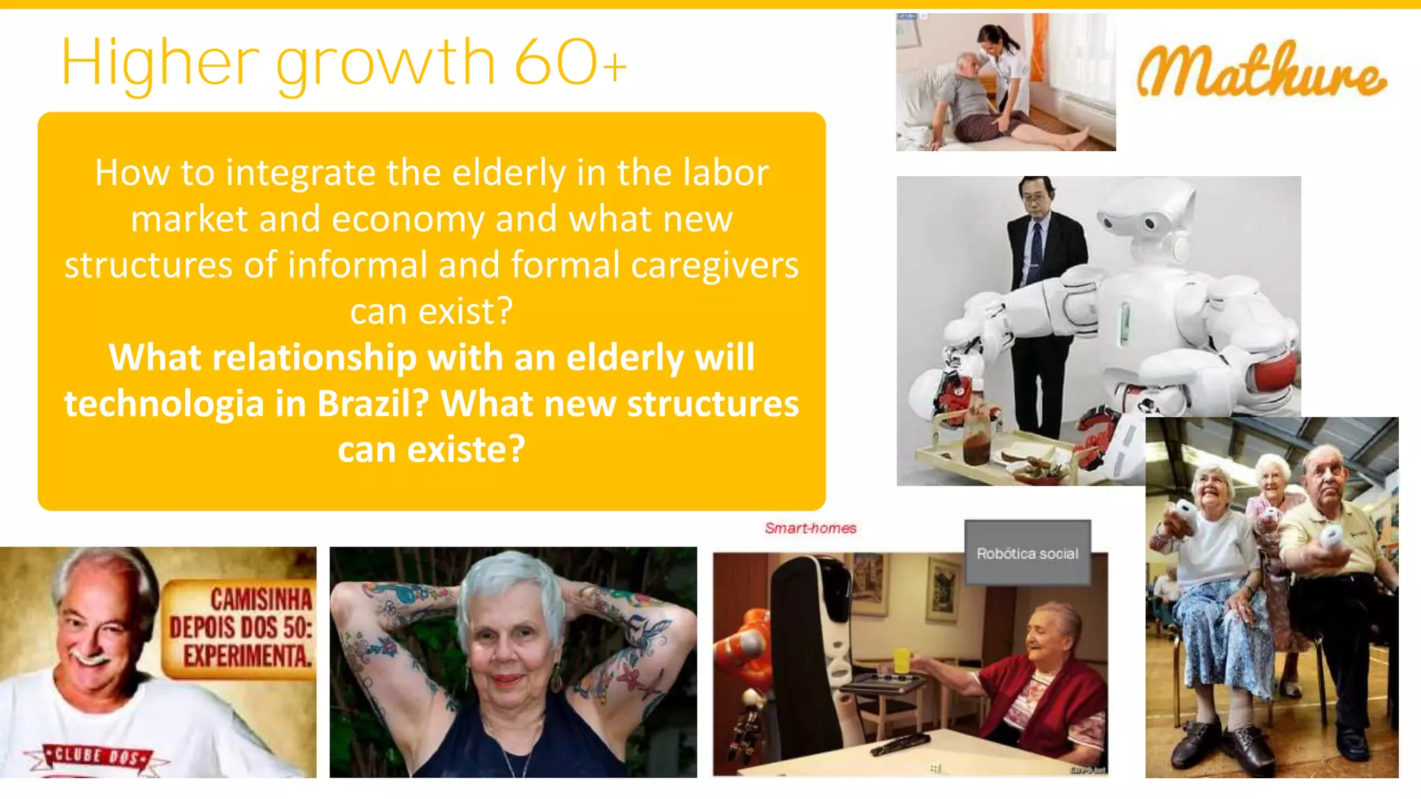 Higher growth 60+
How to integrate the elderly in the labor
market and economy and what new
structures of informal and formal caregivers
can exist?
What relationship with an elderly will
technologia in Brazil? What new structures
can existe?
 