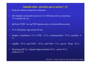 Hépatite delta : peut-être pas si sévère ? (1)
• Étude de cohorte prospective milanaise

• 268 malades consécutifs suivis de 12 à 540 mois (222 en moyenne),
  13 % perdus de vue

• IgM anti-VHD+ ou AgVHD hépatocytaire en immunofluorescence

• 76 % d’hommes, âge moyen 48 ans

• Origine : transfusion : 9 % ; IVDU : 13 % ; communautaire : 74 % ; sexuelle : 4
  %

• AgHBe- : 92 % ; anti-VHC+ : 20 % ; anti-VIH+ : 5 % ; alcool > 40 g/j : 24 %

• Histologie (88 %) : hépatite légère/modérée 20 % ; sévère 55 % ;
  cirrhose 25 %


                                         AASLD 2005 – – D’après R. Romeo et al., Milan, Italie, abstract 1331 actualisé
 