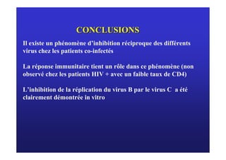 CONCLUSIONS
Il existe un phénomène d’inhibition réciproque des différents
virus chez les patients co-infectés

La réponse immunitaire tient un rôle dans ce phénomène (non
observé chez les patients HIV + avec un faible taux de CD4)

L’inhibition de la réplication du virus B par le virus C a été
clairement démontrée in vitro
 