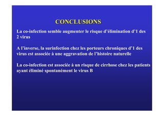 CONCLUSIONS
La co-infection semble augmenter le risque d’élimination d’1 des
2 virus

A l’inverse, la surinfection chez les porteurs chroniques d’1 des
virus est associée à une aggravation de l’histoire naturelle

La co-infection est associée à un risque de cirrhose chez les patients
ayant éliminé spontanément le virus B
 