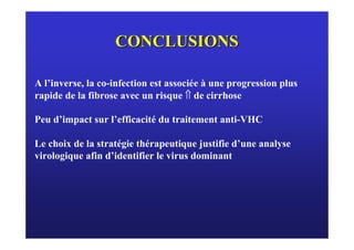 CONCLUSIONS

A l’inverse, la co-infection est associée à une progression plus
rapide de la fibrose avec un risque ⇑ de cirrhose

Peu d’impact sur l’efficacité du traitement anti-VHC

Le choix de la stratégie thérapeutique justifie d’une analyse
virologique afin d’identifier le virus dominant
 