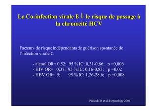 La Co-infection virale B ⇓ le risque de passage à
              la chronicité HCV


Facteurs de risque indépendants de guérison spontanée de
l’infection virale C:

       - alcool OR= 0,52; 95 % IC: 0,31-0,86; p =0,006
       - HIV OR= 0,37; 95 % IC: 0,16-0,83; p =0,02
       - HBV OR= 5;       95 % IC: 1,26-28,6; p =0,008




                                     Piasecki R et al, Hepatology 2004
 