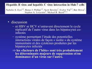 • discussion
– ni HBV ni HCV n’entravent directement le cycle
réplicatif de l’autre virus dans les hépatocytes coinfectés
– système permettant l’étude des potentielles
interactions virales de façon « isolée » du système
immunitaire et des cytokines produites par les
hépatocytes infectés
⇒ les «facteurs de l’hôte» sont très probablement
les déterminants majeurs de suppression et/ou
dominance d’un virus sur l’autre.

 